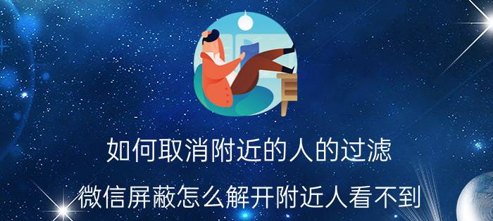 如何取消附近的人的过滤 微信屏蔽怎么解开附近人看不到？